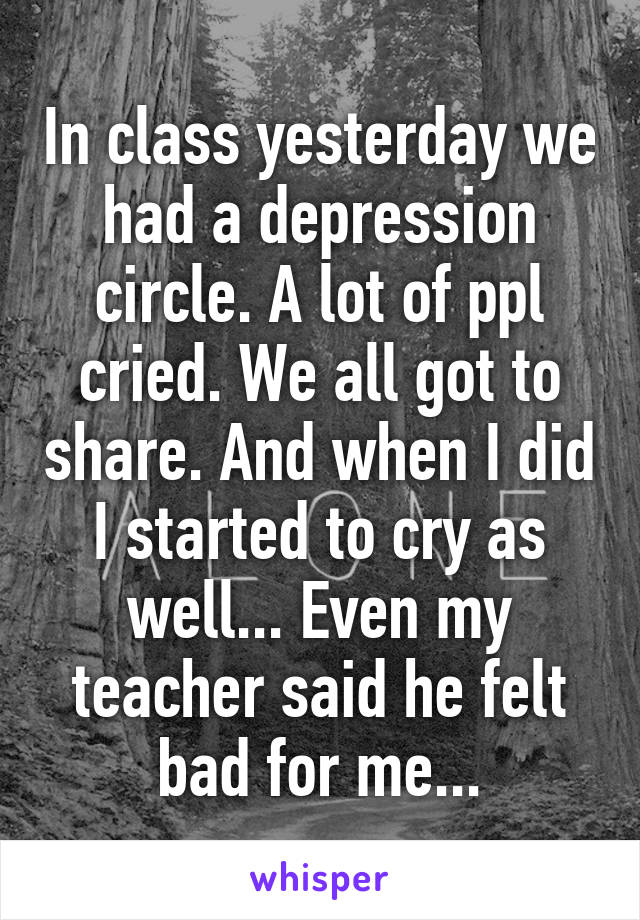 In class yesterday we had a depression circle. A lot of ppl cried. We all got to share. And when I did I started to cry as well... Even my teacher said he felt bad for me...