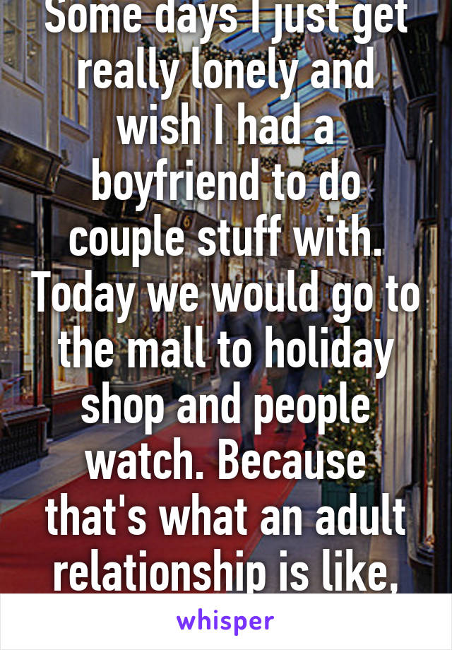 Some days I just get really lonely and wish I had a boyfriend to do couple stuff with. Today we would go to the mall to holiday shop and people watch. Because that's what an adult relationship is like, right?