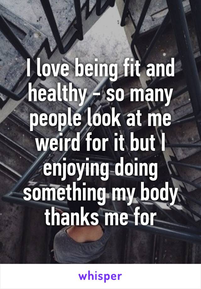 I love being fit and healthy - so many people look at me weird for it but I enjoying doing something my body thanks me for