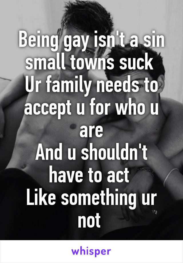 Being gay isn't a sin small towns suck 
Ur family needs to accept u for who u are
And u shouldn't have to act 
Like something ur not 