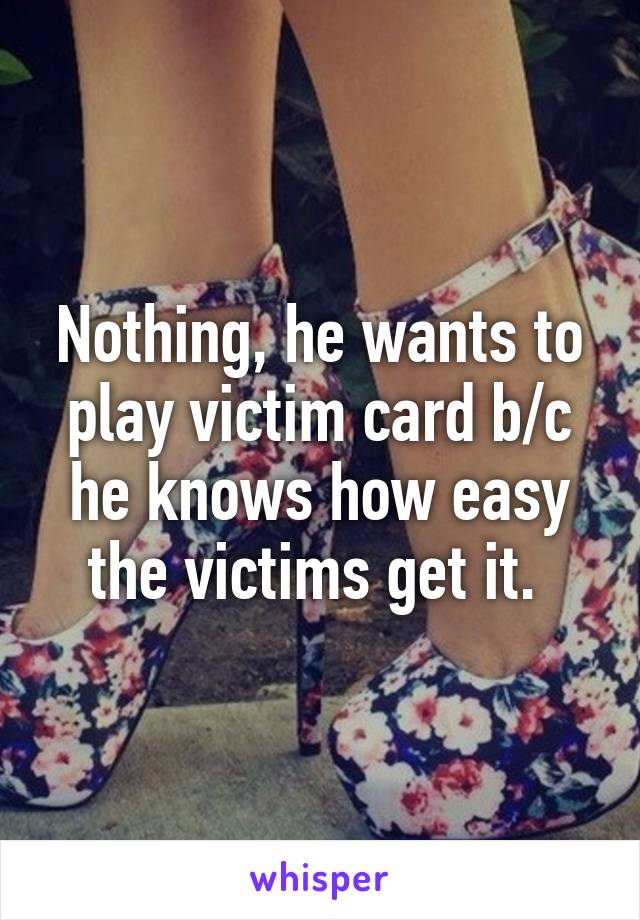 Nothing, he wants to play victim card b/c he knows how easy the victims get it. 