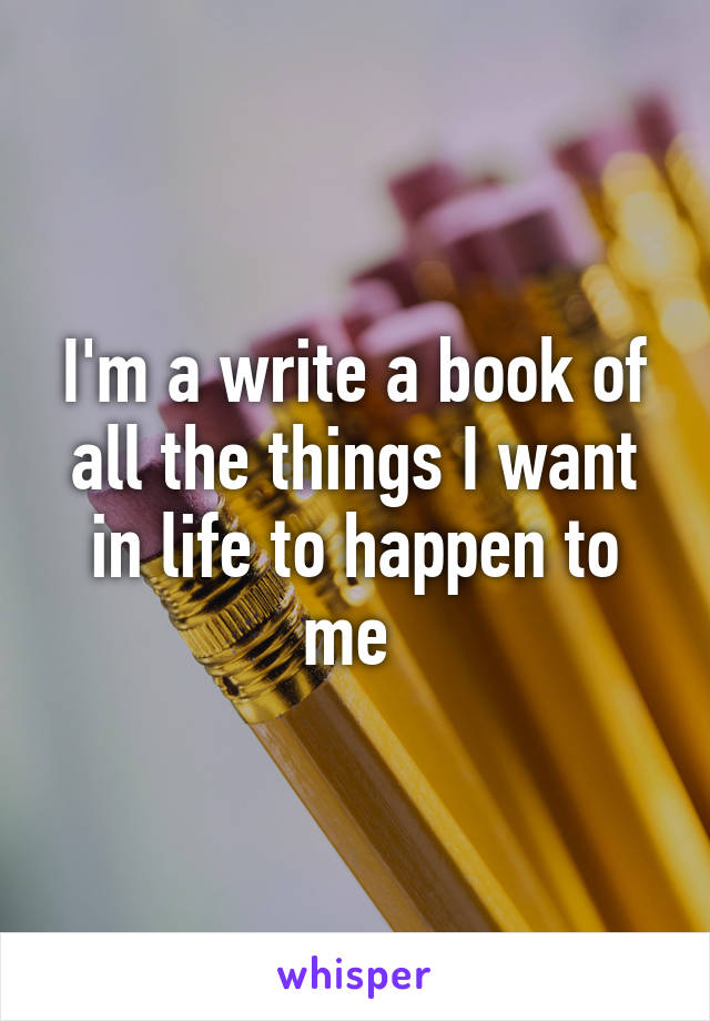 I'm a write a book of all the things I want in life to happen to me 