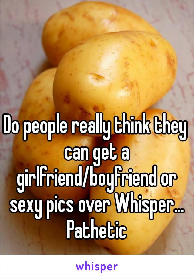 Do people really think they can get a girlfriend/boyfriend or sexy pics over Whisper... Pathetic