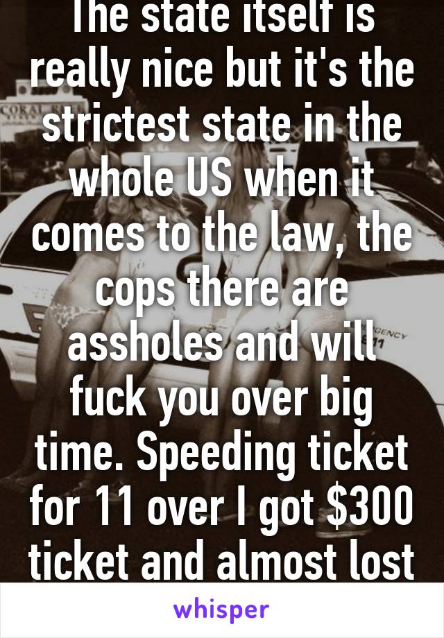 The state itself is really nice but it's the strictest state in the whole US when it comes to the law, the cops there are assholes and will fuck you over big time. Speeding ticket for 11 over I got $300 ticket and almost lost my license