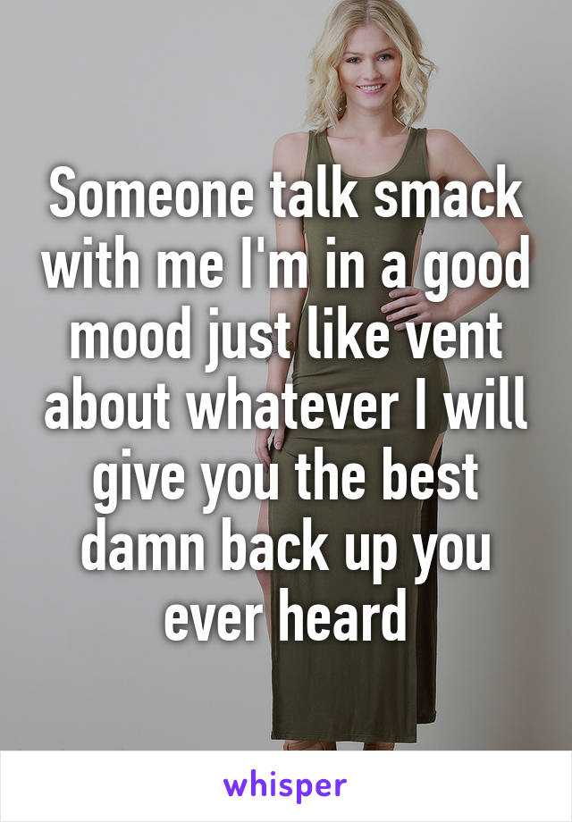 Someone talk smack with me I'm in a good mood just like vent about whatever I will give you the best damn back up you ever heard