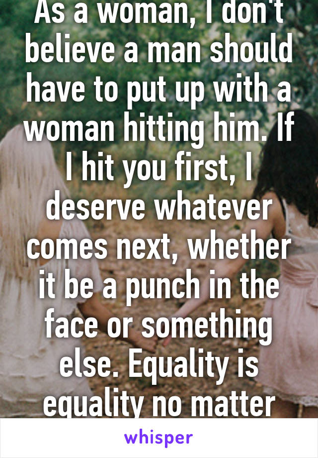 As a woman, I don't believe a man should have to put up with a woman hitting him. If I hit you first, I deserve whatever comes next, whether it be a punch in the face or something else. Equality is equality no matter what the subject. 