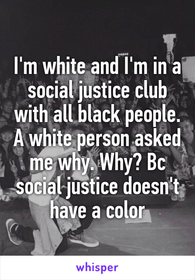 I'm white and I'm in a social justice club with all black people. A white person asked me why. Why? Bc social justice doesn't have a color