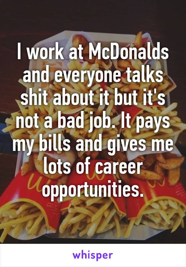 I work at McDonalds and everyone talks shit about it but it's not a bad job. It pays my bills and gives me lots of career opportunities.
