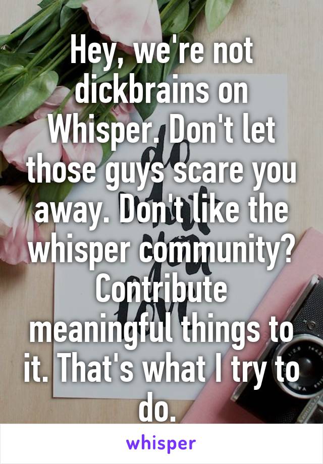 Hey, we're not dickbrains on Whisper. Don't let those guys scare you away. Don't like the whisper community? Contribute meaningful things to it. That's what I try to do. 