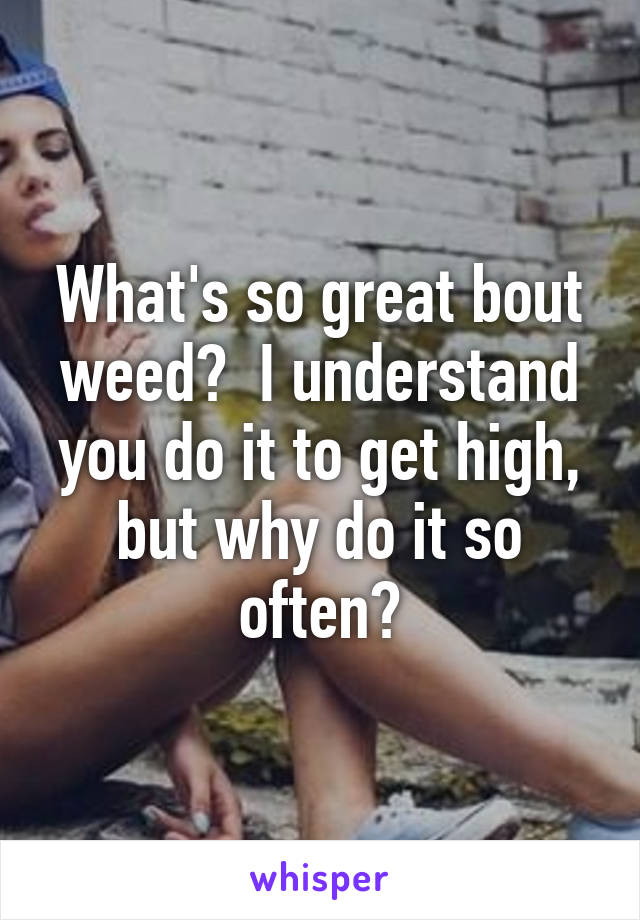 What's so great bout weed?  I understand you do it to get high, but why do it so often?