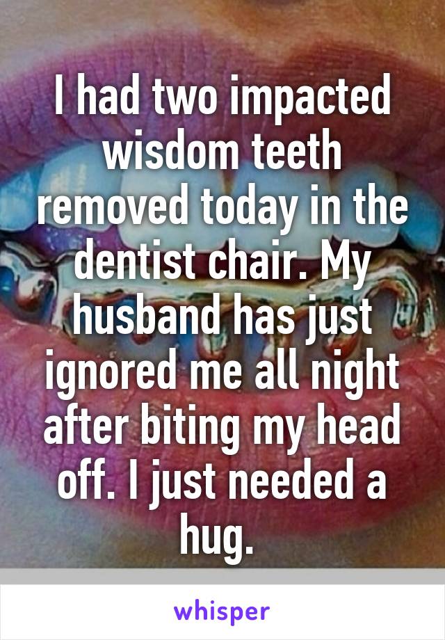 I had two impacted wisdom teeth removed today in the dentist chair. My husband has just ignored me all night after biting my head off. I just needed a hug. 