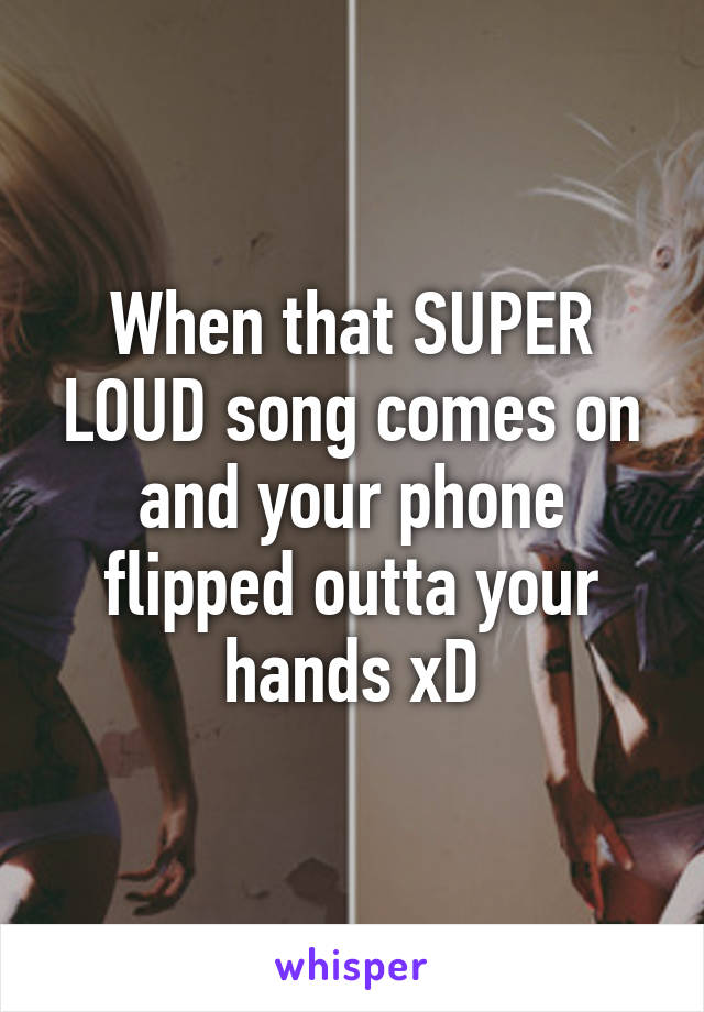 When that SUPER LOUD song comes on and your phone flipped outta your hands xD