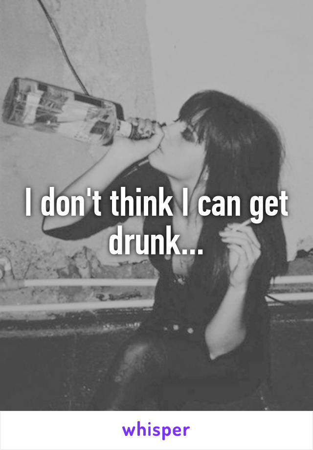 I don't think I can get drunk...