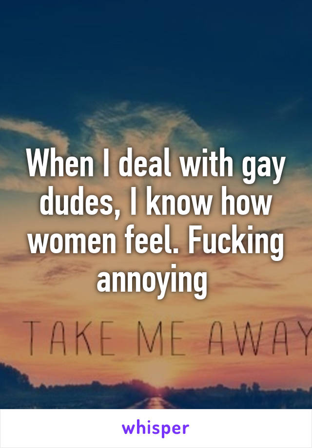 When I deal with gay dudes, I know how women feel. Fucking annoying 