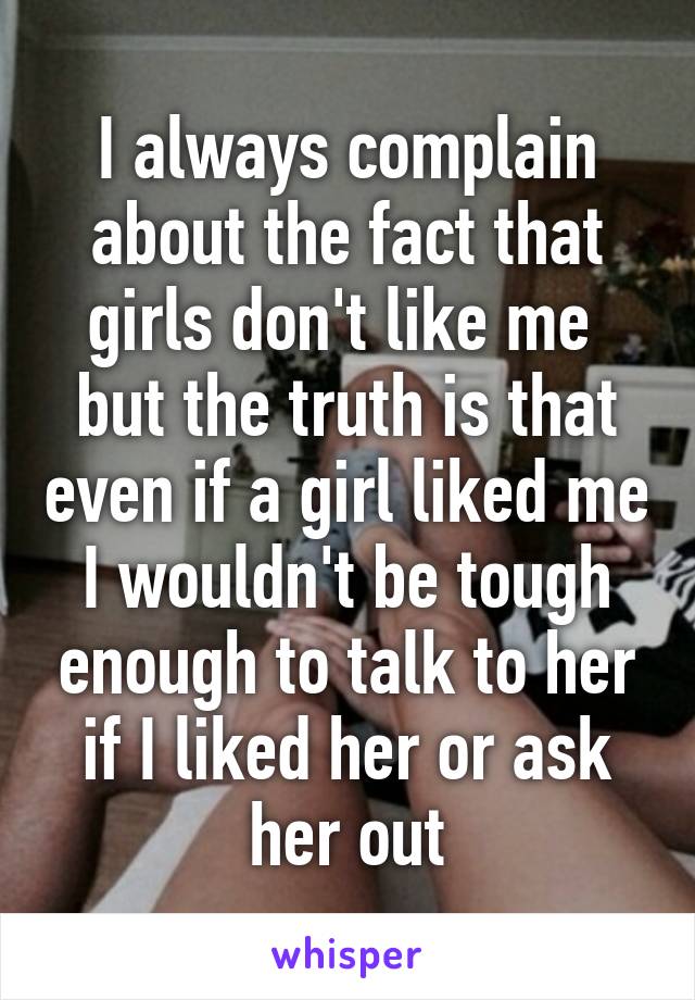 I always complain about the fact that girls don't like me  but the truth is that even if a girl liked me I wouldn't be tough enough to talk to her if I liked her or ask her out