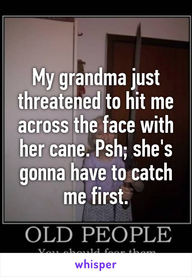 My grandma just threatened to hit me across the face with her cane. Psh; she's gonna have to catch me first.