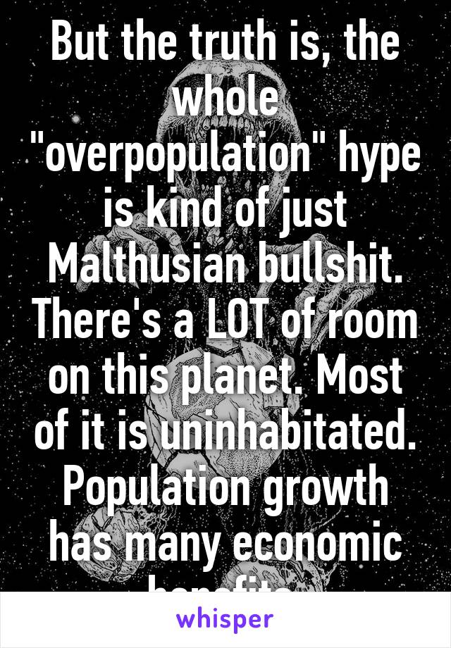 But the truth is, the whole "overpopulation" hype is kind of just Malthusian bullshit. There's a LOT of room on this planet. Most of it is uninhabitated. Population growth has many economic benefits.