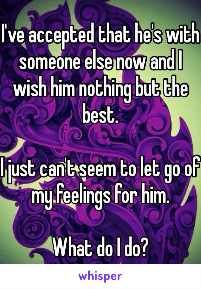 I've accepted that he's with someone else now and I wish him nothing but the best.

I just can't seem to let go of my feelings for him.

What do I do?