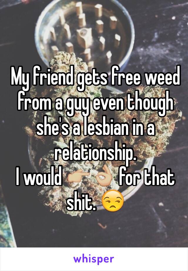 My friend gets free weed from a guy even though she's a lesbian in a relationship.   
I would 👉🏼👌🏼 for that shit. 😒