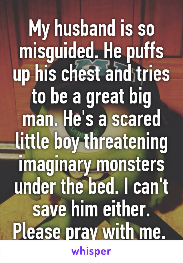 My husband is so misguided. He puffs up his chest and tries to be a great big man. He's a scared little boy threatening imaginary monsters under the bed. I can't save him either. Please pray with me. 