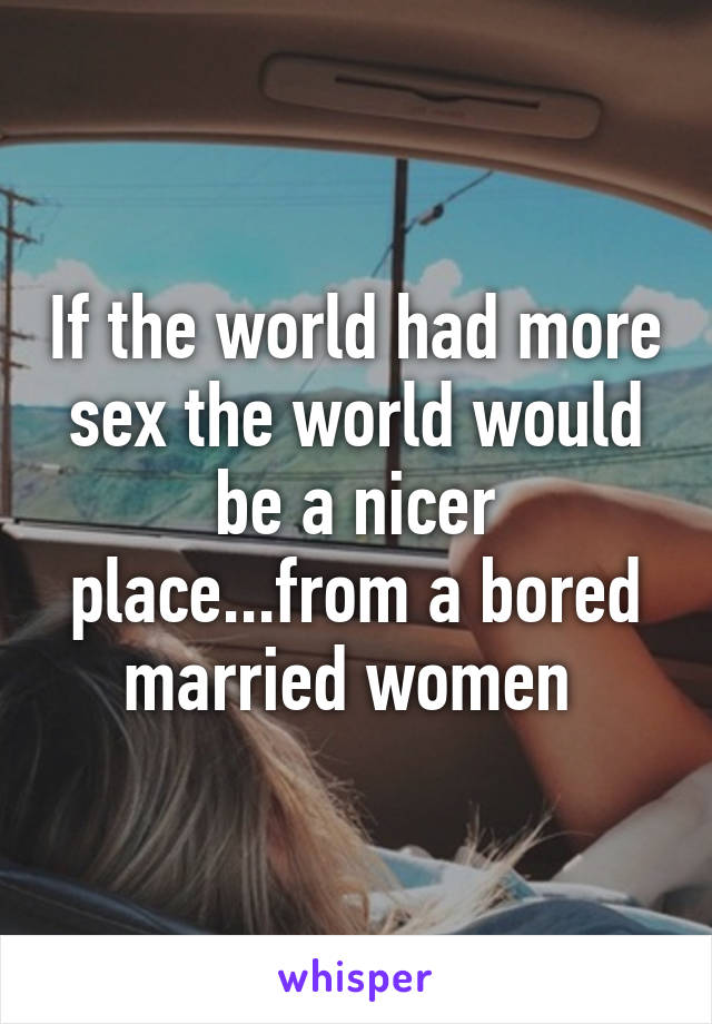 If the world had more sex the world would be a nicer place...from a bored married women 