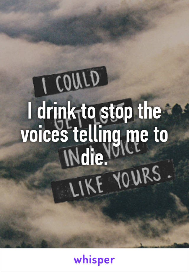 I drink to stop the voices telling me to die.