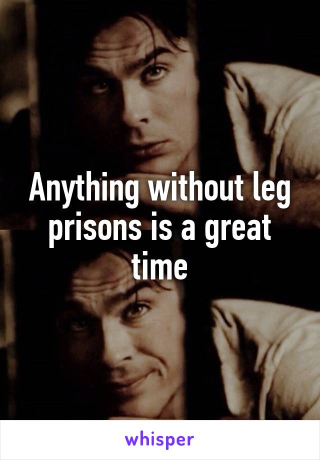 Anything without leg prisons is a great time