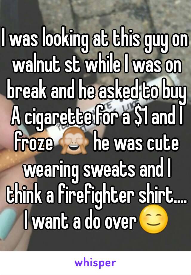 I was looking at this guy on walnut st while I was on break and he asked to buy A cigarette for a $1 and I froze 🙈 he was cute wearing sweats and I think a firefighter shirt.... I want a do over😊