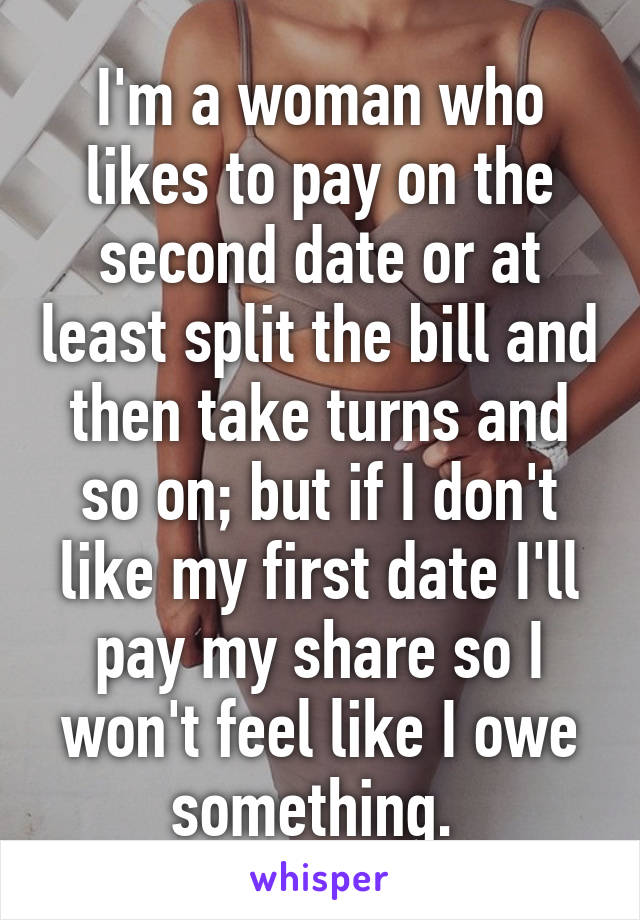 I'm a woman who likes to pay on the second date or at least split the bill and then take turns and so on; but if I don't like my first date I'll pay my share so I won't feel like I owe something. 