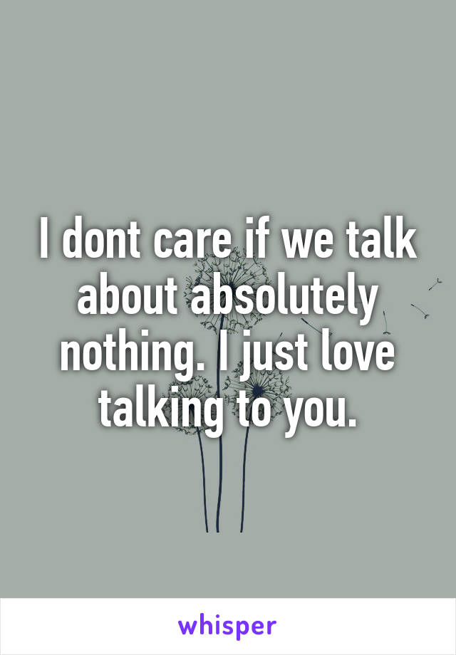 I dont care if we talk about absolutely nothing. I just love talking to you.