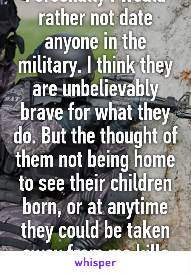 Personally I would rather not date anyone in the military. I think they are unbelievably brave for what they do. But the thought of them not being home to see their children born, or at anytime they could be taken away from me kills me.