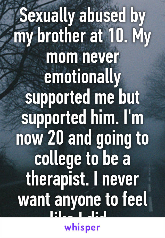 Sexually abused by my brother at 10. My mom never emotionally supported me but supported him. I'm now 20 and going to college to be a therapist. I never want anyone to feel like I did. 