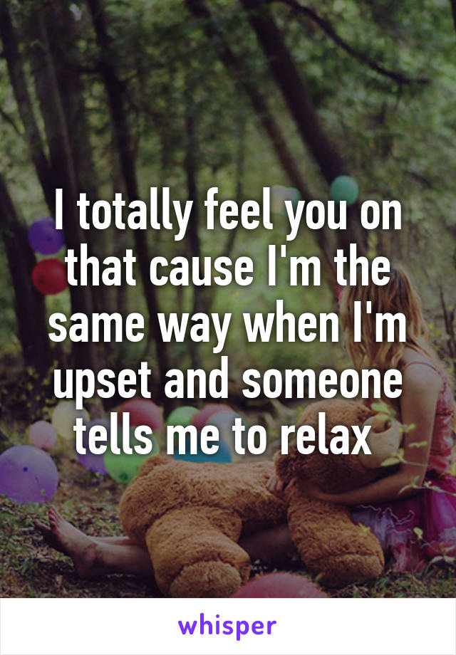 I totally feel you on that cause I'm the same way when I'm upset and someone tells me to relax 