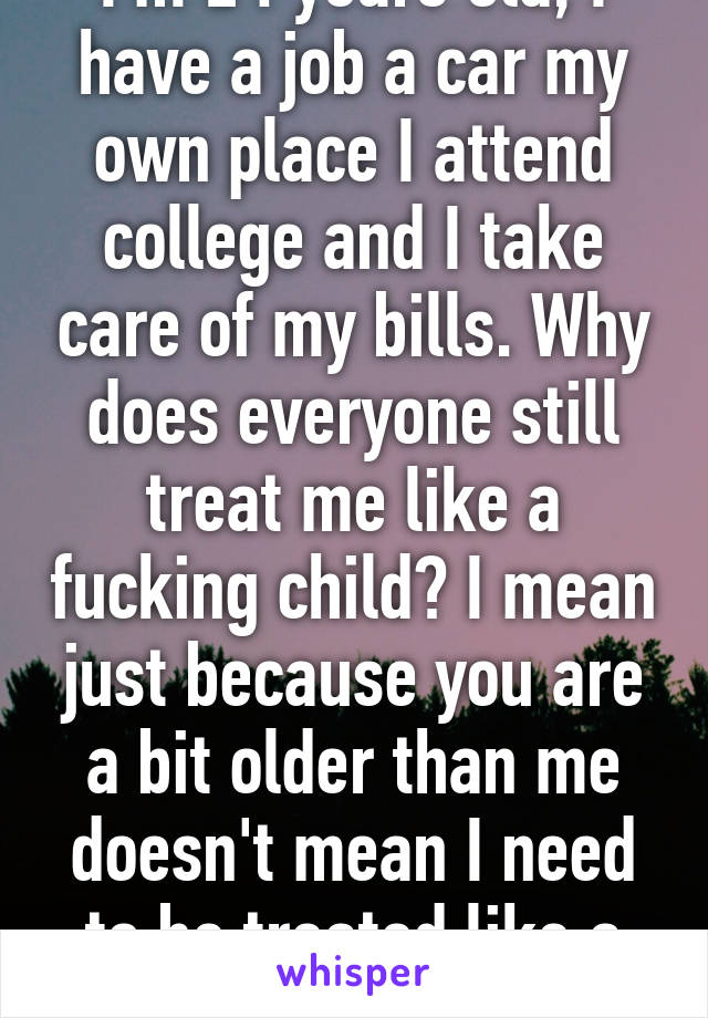 I'm 24 years old, I have a job a car my own place I attend college and I take care of my bills. Why does everyone still treat me like a fucking child? I mean just because you are a bit older than me doesn't mean I need to be treated like a kid.