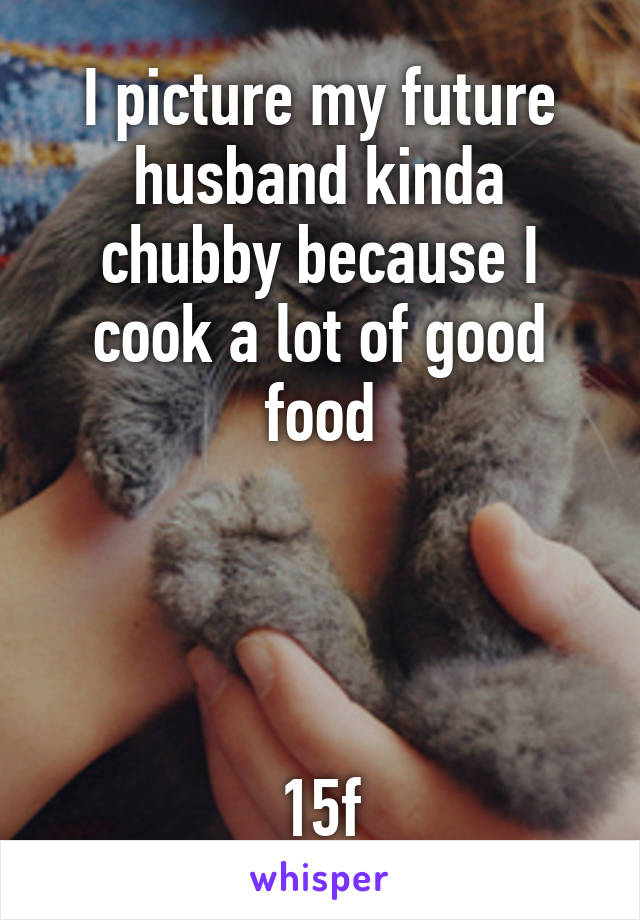 I picture my future husband kinda chubby because I cook a lot of good food




15f