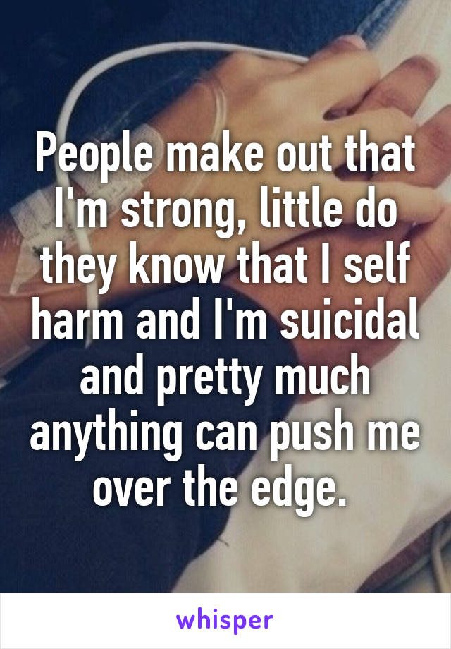 People make out that I'm strong, little do they know that I self harm and I'm suicidal and pretty much anything can push me over the edge. 