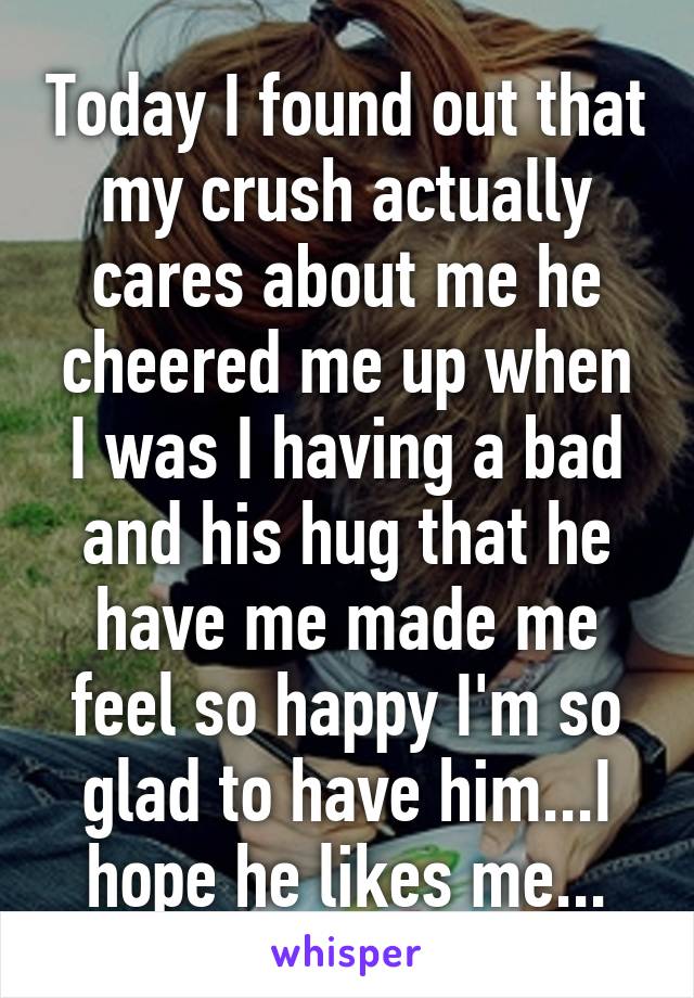 Today I found out that my crush actually cares about me he cheered me up when I was I having a bad and his hug that he have me made me feel so happy I'm so glad to have him...I hope he likes me...