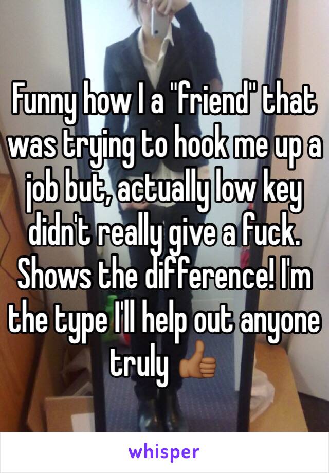 Funny how I a "friend" that was trying to hook me up a job but, actually low key didn't really give a fuck. Shows the difference! I'm the type I'll help out anyone truly 👍🏾