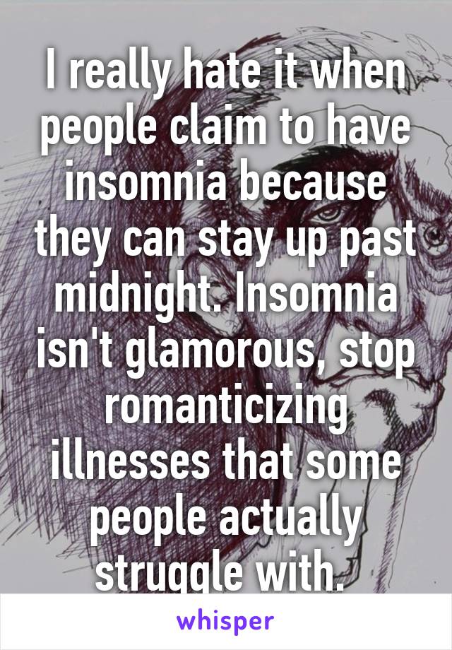 I really hate it when people claim to have insomnia because they can stay up past midnight. Insomnia isn't glamorous, stop romanticizing illnesses that some people actually struggle with. 