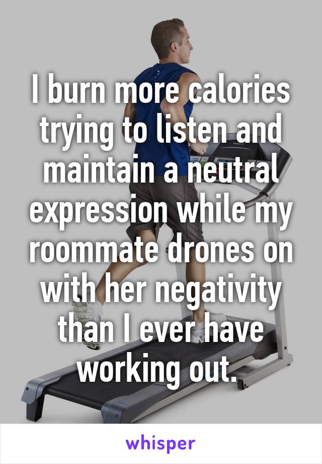 I burn more calories trying to listen and maintain a neutral expression while my roommate drones on with her negativity than I ever have working out. 