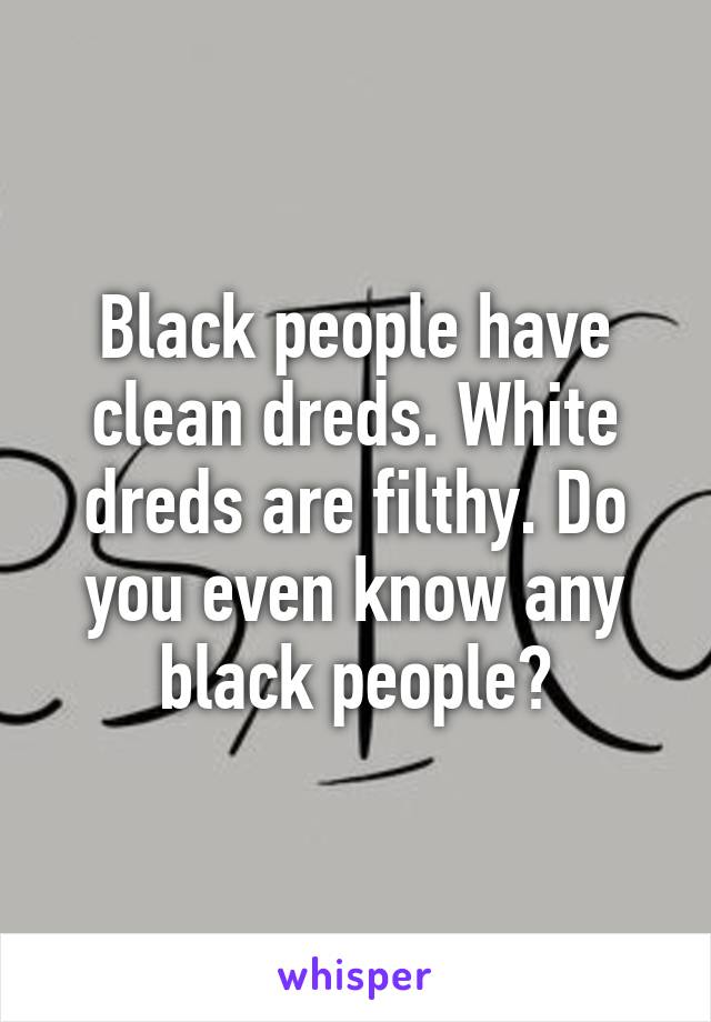 Black people have clean dreds. White dreds are filthy. Do you even know any black people?