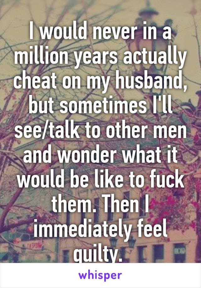 I would never in a million years actually cheat on my husband, but sometimes I'll see/talk to other men and wonder what it would be like to fuck them. Then I immediately feel guilty. 