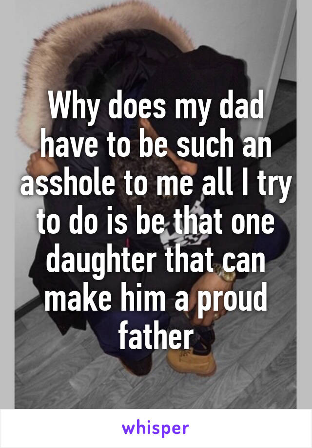 Why does my dad have to be such an asshole to me all I try to do is be that one daughter that can make him a proud father