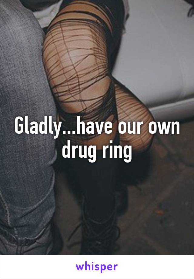 Gladly...have our own drug ring