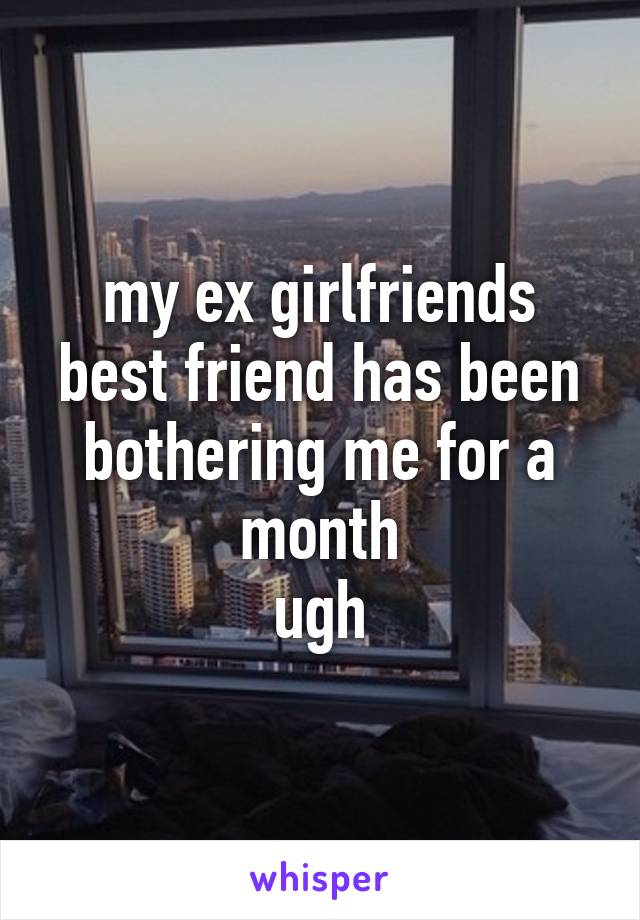 my ex girlfriends best friend has been bothering me for a month
ugh