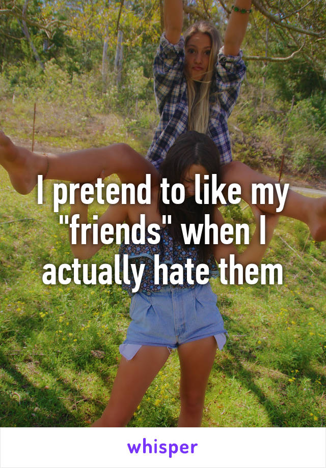 I pretend to like my "friends" when I actually hate them