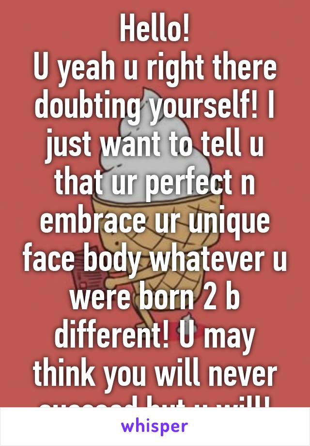 Hello!
U yeah u right there doubting yourself! I just want to tell u that ur perfect n embrace ur unique face body whatever u were born 2 b different! U may think you will never succeed but u will!