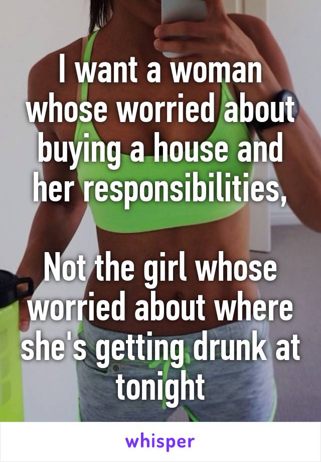 I want a woman whose worried about buying a house and her responsibilities,

Not the girl whose worried about where she's getting drunk at tonight