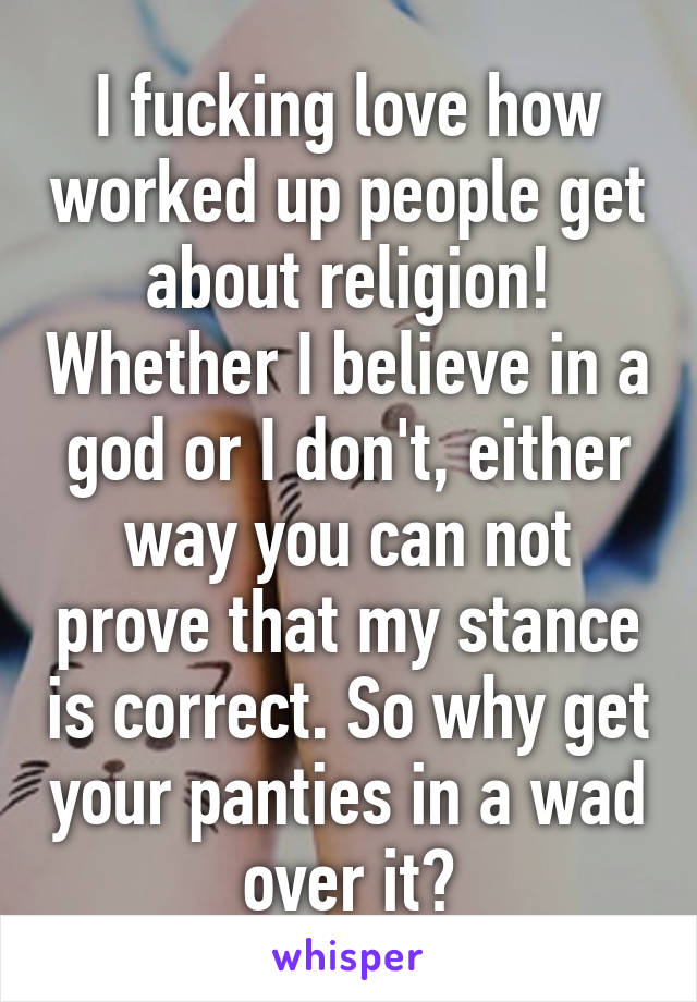 I fucking love how worked up people get about religion! Whether I believe in a god or I don't, either way you can not prove that my stance is correct. So why get your panties in a wad over it?