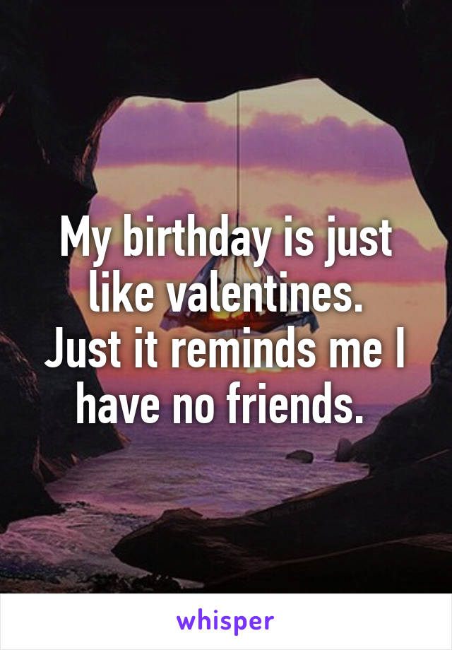 My birthday is just like valentines.
Just it reminds me I have no friends. 